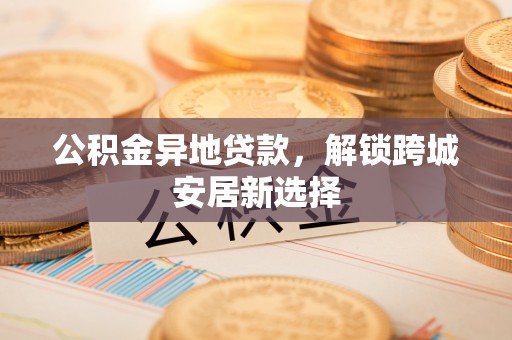 胶州公积金异地贷款，解锁跨城安居新选择