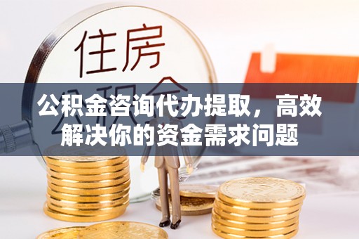 胶州公积金咨询代办提取，高效解决你的资金需求问题
